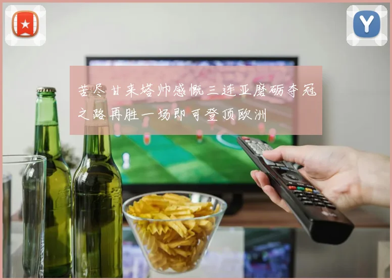 苦尽甘来塔帅感慨三连亚磨砺夺冠之路再胜一场即可登顶欧洲