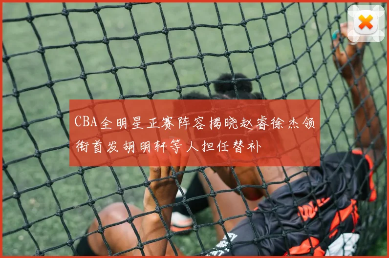 CBA全明星正赛阵容揭晓赵睿徐杰领衔首发胡明轩等人担任替补