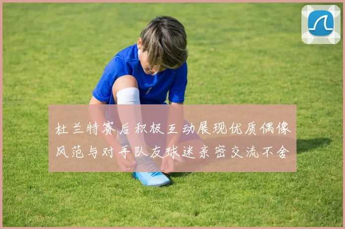杜兰特赛后积极互动展现优质偶像风范与对手队友球迷亲密交流不舍离场