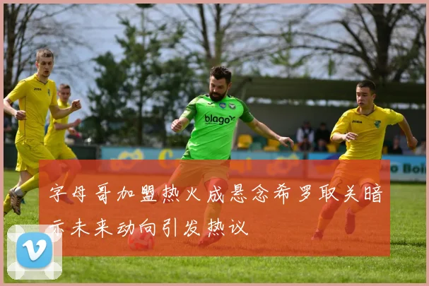 字母哥加盟热火成悬念希罗取关暗示未来动向引发热议