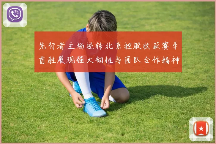 先行者主场逆转北京控股收获赛季首胜展现强大韧性与团队合作精神