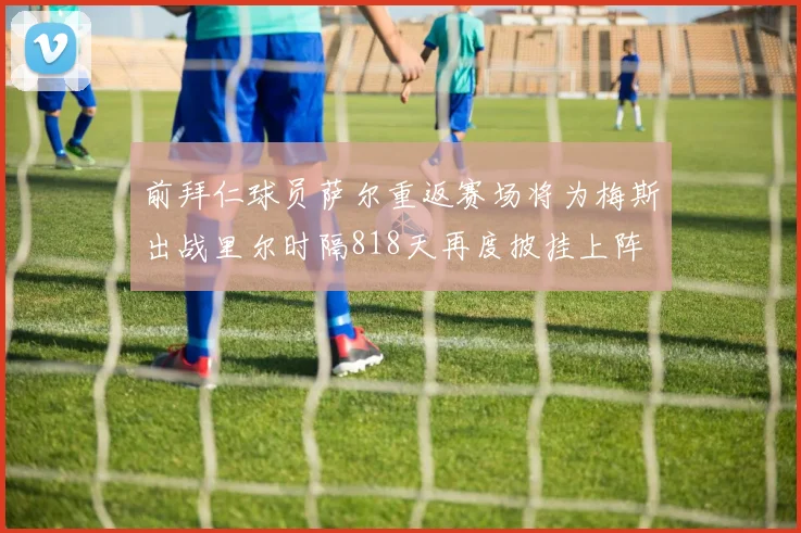 前拜仁球员萨尔重返赛场将为梅斯出战里尔时隔818天再度披挂上阵