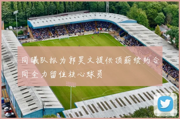 同曦队拟为郭昊文提供顶薪续约合同全力留住核心球员