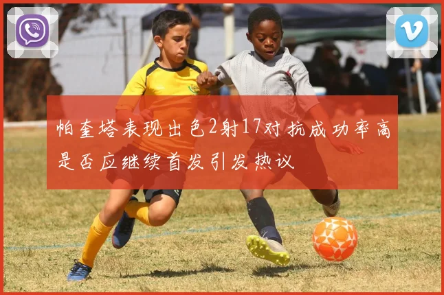 帕奎塔表现出色2射17对抗成功率高是否应继续首发引发热议