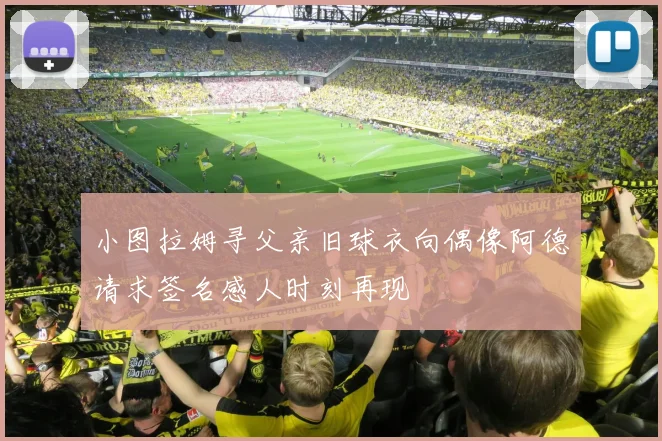 小图拉姆寻父亲旧球衣向偶像阿德请求签名感人时刻再现