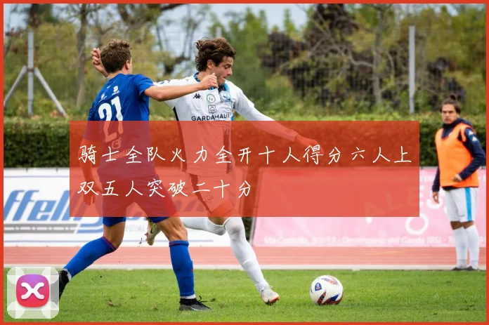 骑士全队火力全开十人得分六人上双五人突破二十分