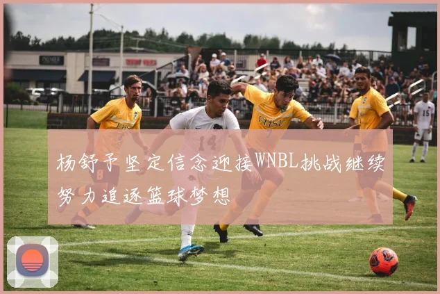 杨舒予坚定信念迎接WNBL挑战继续努力追逐篮球梦想