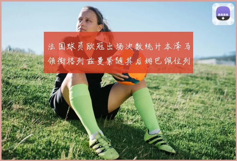 法国球员欧冠出场次数统计本泽马领衔格列兹曼紧随其后姆巴佩位列第五