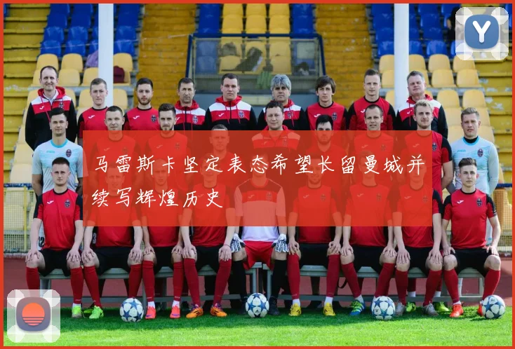 马雷斯卡坚定表态希望长留曼城并续写辉煌历史