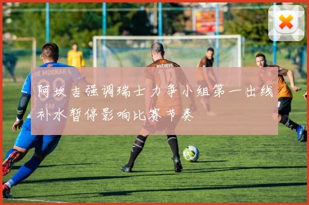 阿坎吉强调瑞士力争小组第一出线补水暂停影响比赛节奏