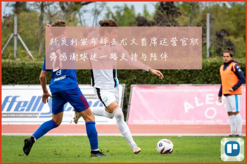 科莫利宣布辞去尤文首席运营官职务感谢球迷一路支持与陪伴