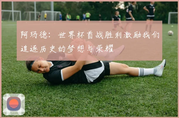 阿玛德：世界杯首战胜利激励我们追逐历史的梦想与荣耀