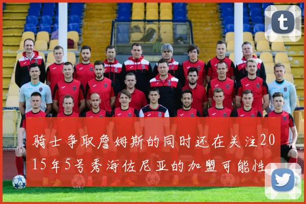 骑士争取詹姆斯的同时还在关注2015年5号秀海佐尼亚的加盟可能性