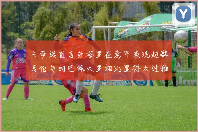 卡萨诺直言劳塔罗在意甲表现超群马伦与姆巴佩大罗相比显得太过稚嫩