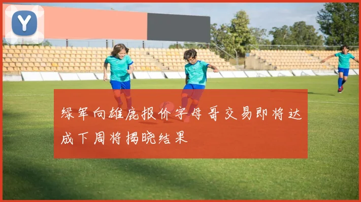 绿军向雄鹿报价字母哥交易即将达成下周将揭晓结果
