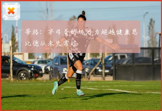 蒂格：字母哥的统治力超越健康恩比德从未失常过
