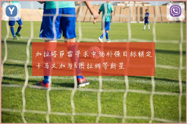 加拉塔萨雷寻求中场补强目标锁定卡马文加与K图拉姆等新星