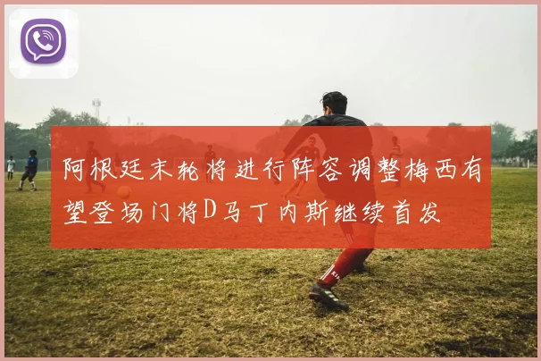 阿根廷末轮将进行阵容调整梅西有望登场门将D马丁内斯继续首发