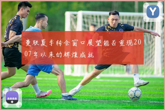 曼联夏季转会窗口展望能否重现2007年以来的辉煌成就