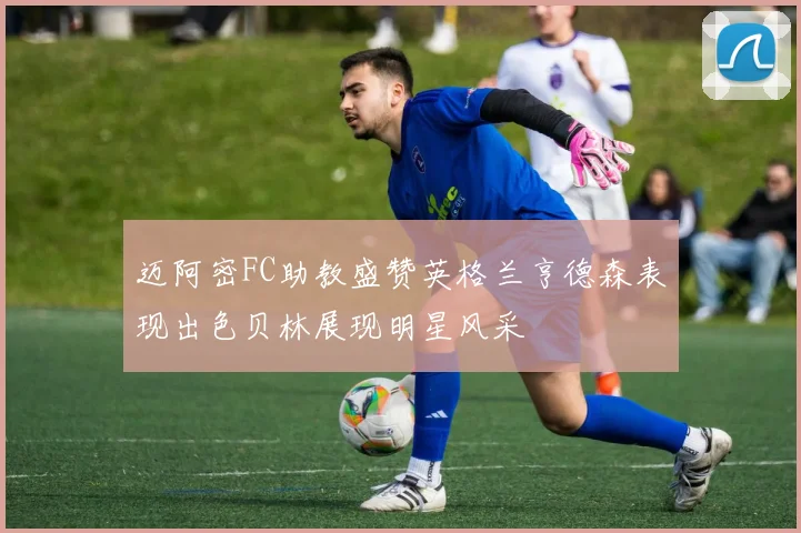 迈阿密FC助教盛赞英格兰亨德森表现出色贝林展现明星风采