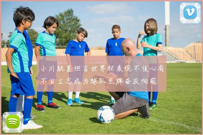 小川航基坦言世界杯表现不佳心有不甘立志成为球队王牌奋发向前