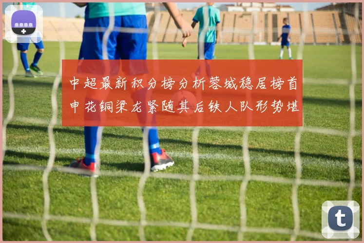 中超最新积分榜分析蓉城稳居榜首申花铜梁龙紧随其后铁人队形势堪忧