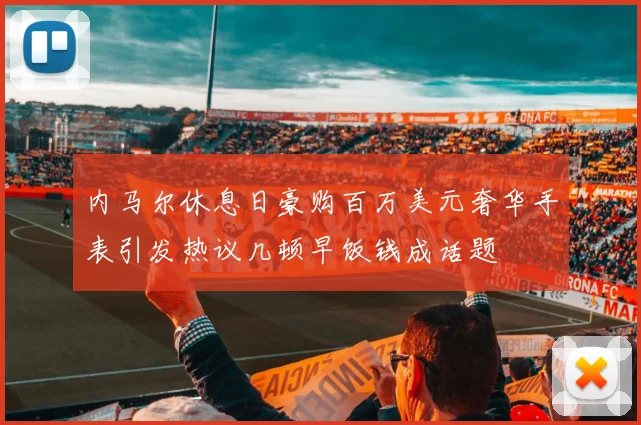 内马尔休息日豪购百万美元奢华手表引发热议几顿早饭钱成话题
