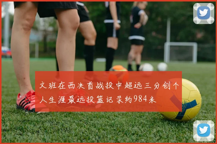 文班在西决首战投中超远三分创个人生涯最远投篮记录约984米