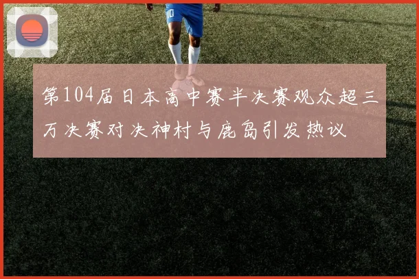 第104届日本高中赛半决赛观众超三万决赛对决神村与鹿岛引发热议