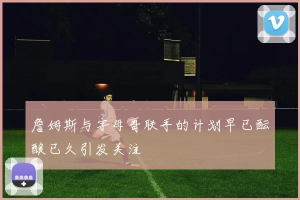 詹姆斯与字母哥联手的计划早已酝酿已久引发关注