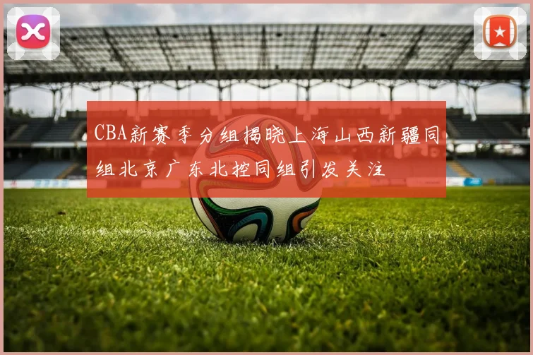 CBA新赛季分组揭晓上海山西新疆同组北京广东北控同组引发关注